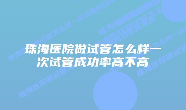 珠海医院做试管怎么样一次试管成功率高不高