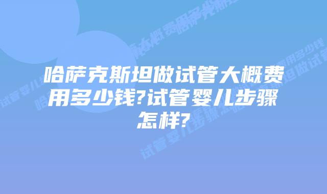 哈萨克斯坦做试管大概费用多少钱?试管婴儿步骤怎样?