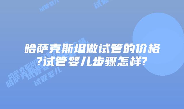哈萨克斯坦做试管的价格?试管婴儿步骤怎样?