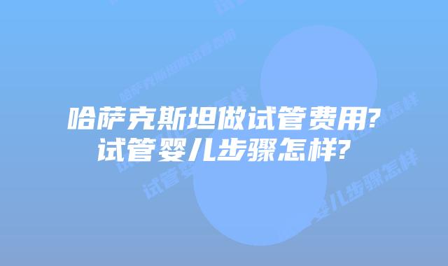 哈萨克斯坦做试管费用?试管婴儿步骤怎样?