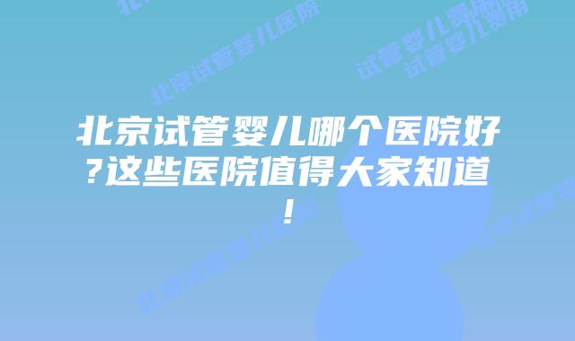 北京试管婴儿哪个医院好?这些医院值得大家知道!
