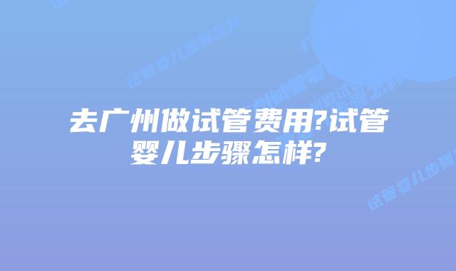 去广州做试管费用?试管婴儿步骤怎样?