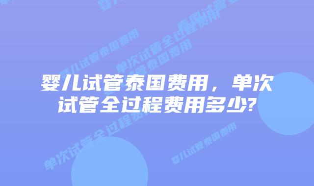 婴儿试管泰国费用，单次试管全过程费用多少?