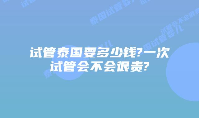 试管泰国要多少钱?一次试管会不会很贵?
