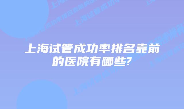 上海试管成功率排名靠前的医院有哪些?