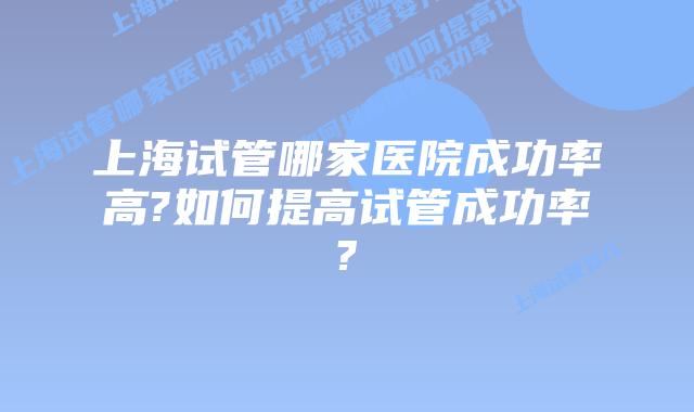 上海试管哪家医院成功率高?如何提高试管成功率?