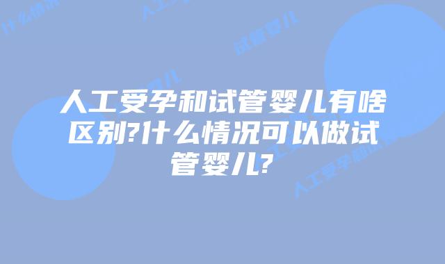 人工受孕和试管婴儿有啥区别?什么情况可以做试管婴儿?