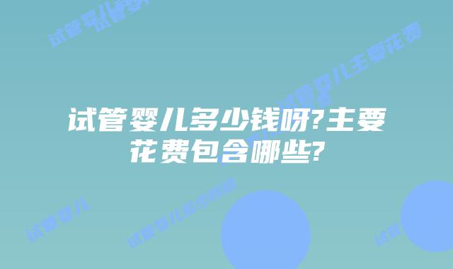 试管婴儿多少钱呀?主要花费包含哪些?