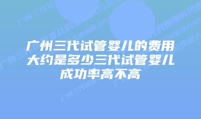 广州三代试管婴儿的费用大约是多少三代试管婴儿成功率高不高