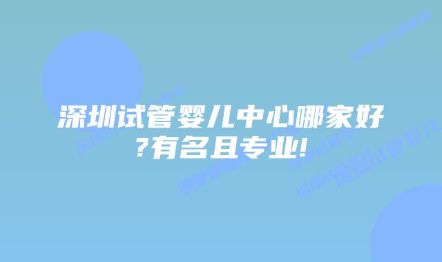 深圳试管婴儿中心哪家好?有名且专业!