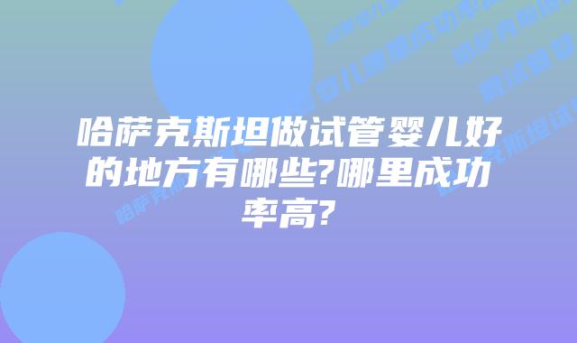 哈萨克斯坦做试管婴儿好的地方有哪些?哪里成功率高?