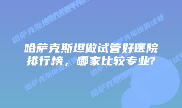 哈萨克斯坦做试管好医院排行榜,哪家比较专业?