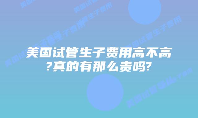 美国试管生子费用高不高?真的有那么贵吗?