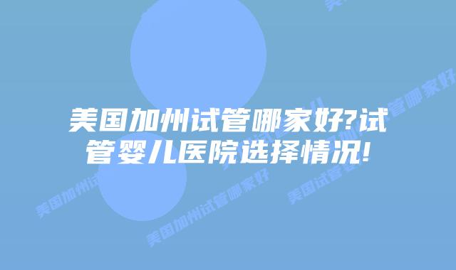 美国加州试管哪家好?试管婴儿医院选择情况!