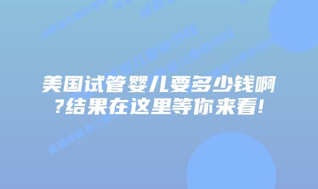 美国试管婴儿要多少钱啊?结果在这里等你来看!