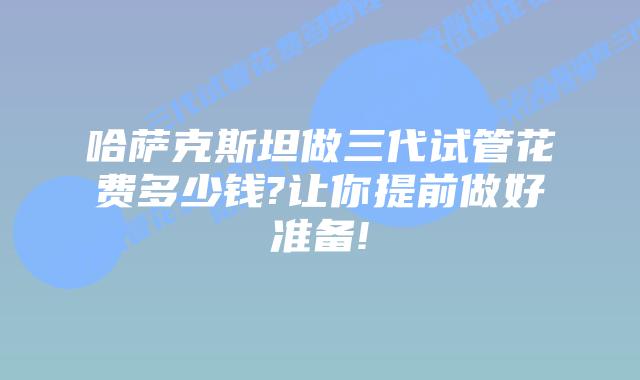 哈萨克斯坦做三代试管花费多少钱?让你提前做好准备!