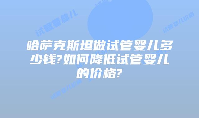 哈萨克斯坦做试管婴儿多少钱?如何降低试管婴儿的价格?