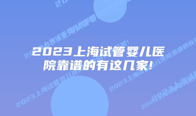 2023上海试管婴儿医院靠谱的有这几家!