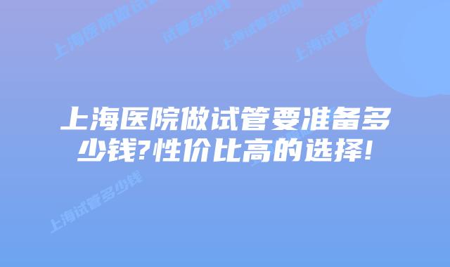 上海医院做试管要准备多少钱?性价比高的选择!