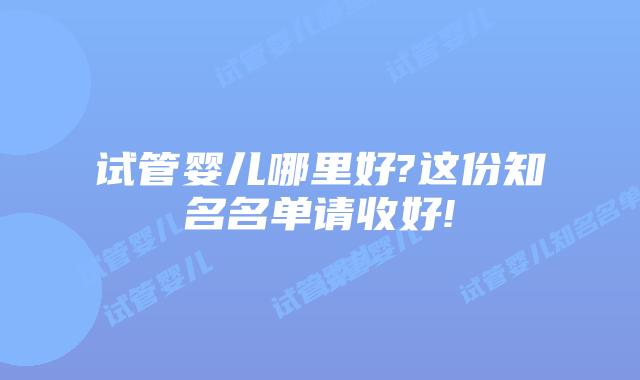 试管婴儿哪里好?这份知名名单请收好!