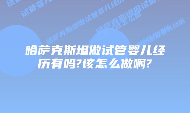 哈萨克斯坦做试管婴儿经历有吗?该怎么做啊?