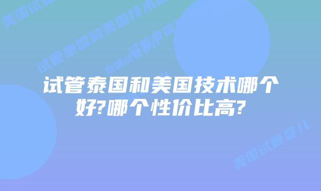 试管泰国和美国技术哪个好?哪个性价比高?