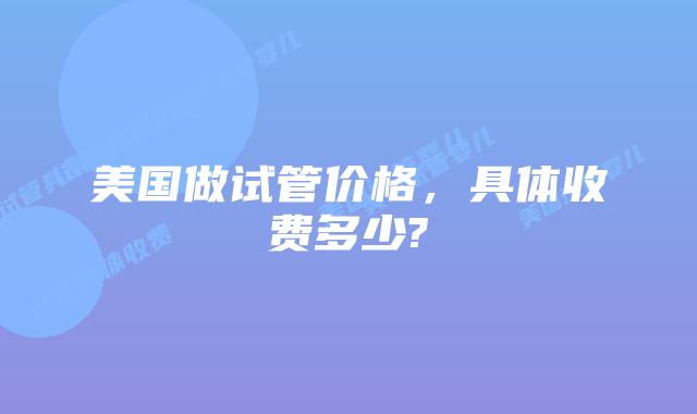 美国做试管价格，具体收费多少?