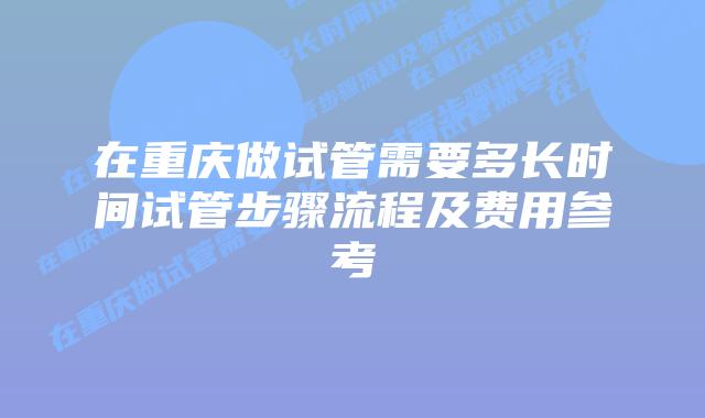 在重庆做试管需要多长时间试管步骤流程及费用参考