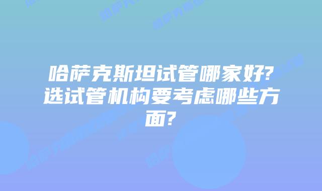 哈萨克斯坦试管哪家好?选试管机构要考虑哪些方面?