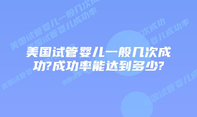 美国试管婴儿一般几次成功?成功率能达到多少?