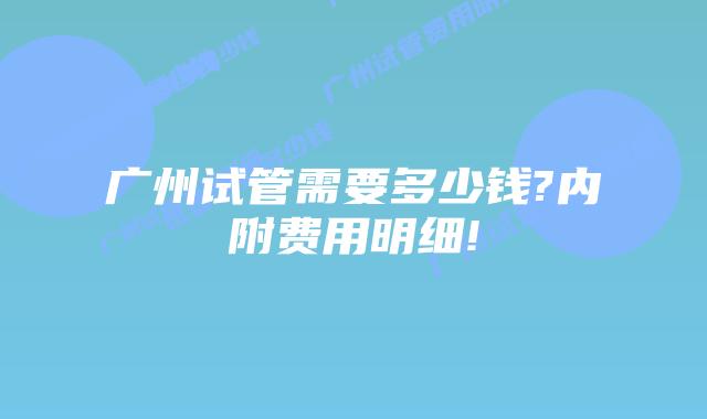 广州试管需要多少钱?内附费用明细!
