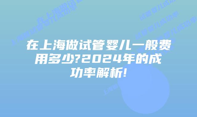 在上海做试管婴儿一般费用多少?2024年的成功率解析!