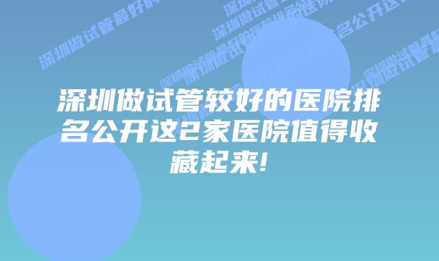 深圳做试管较好的医院排名公开这2家医院值得收藏起来!