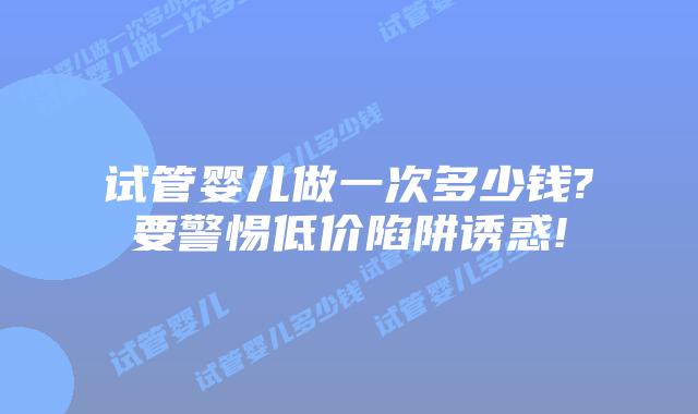 试管婴儿做一次多少钱?要警惕低价陷阱诱惑!