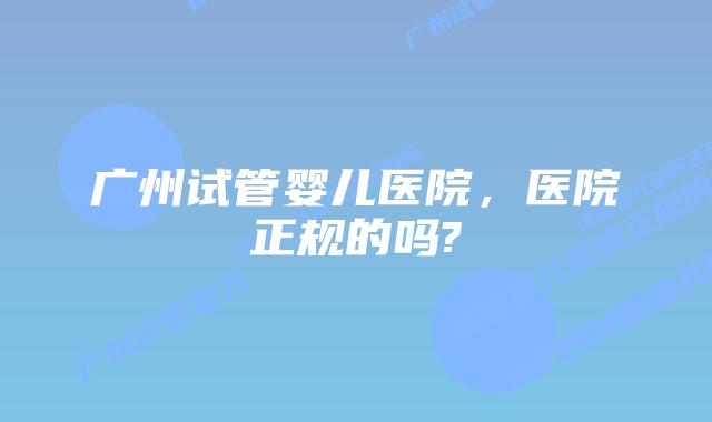 广州试管婴儿医院，医院正规的吗?