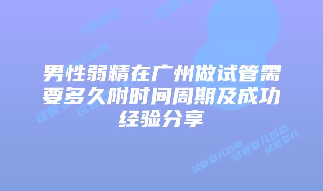 男性弱精在广州做试管需要多久附时间周期及成功经验分享