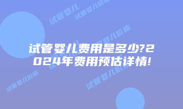 试管婴儿费用是多少?2024年费用预估详情!