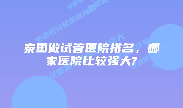 泰国做试管医院排名，哪家医院比较强大?