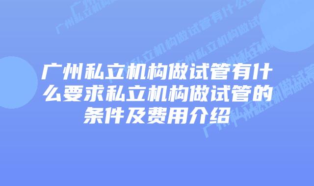 广州私立机构做试管有什么要求私立机构做试管的条件及费用介绍