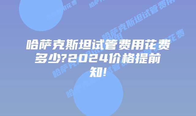哈萨克斯坦试管费用花费多少?2024价格提前知!