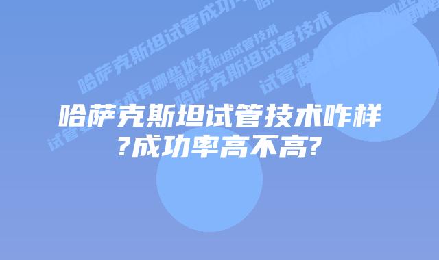 哈萨克斯坦试管技术咋样?成功率高不高?