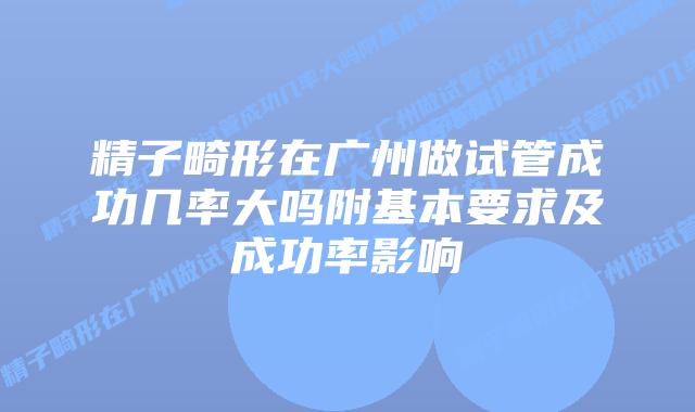 精子畸形在广州做试管成功几率大吗附基本要求及成功率影响