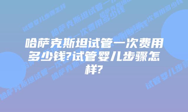 哈萨克斯坦试管一次费用多少钱?试管婴儿步骤怎样?
