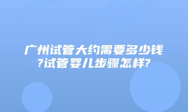 广州试管大约需要多少钱?试管婴儿步骤怎样?