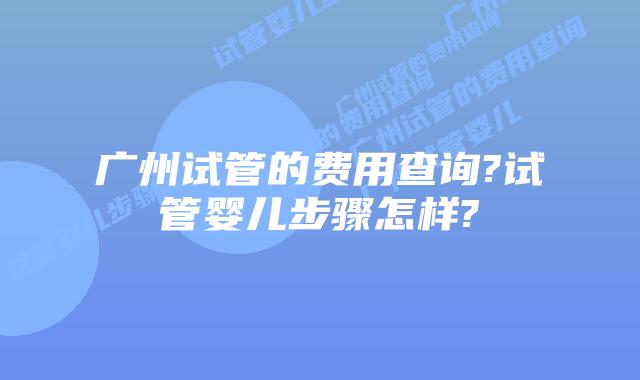广州试管的费用查询?试管婴儿步骤怎样?