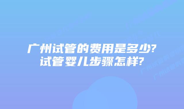 广州试管的费用是多少?试管婴儿步骤怎样?