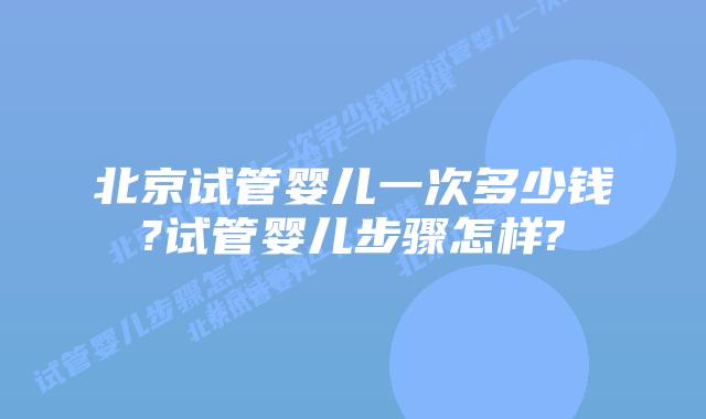 北京试管婴儿一次多少钱?试管婴儿步骤怎样?