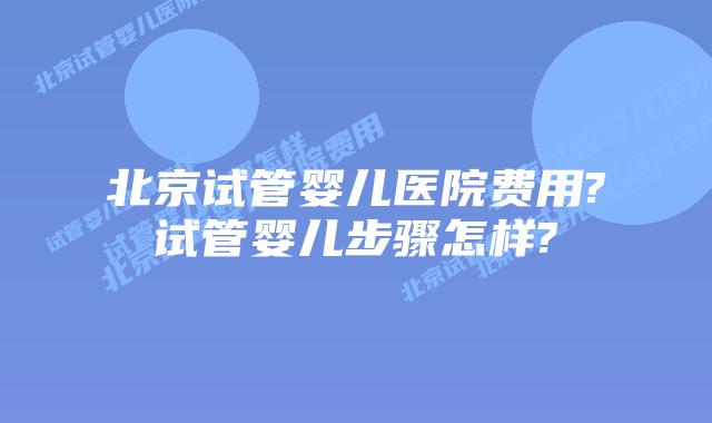 北京试管婴儿医院费用?试管婴儿步骤怎样?