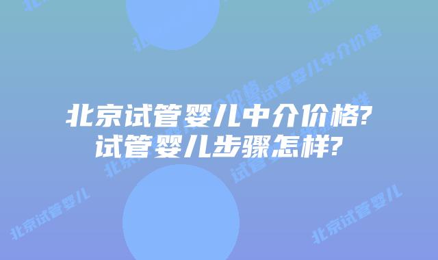 北京试管婴儿中介价格?试管婴儿步骤怎样?