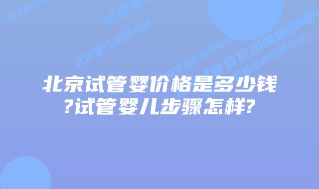 北京试管婴价格是多少钱?试管婴儿步骤怎样?